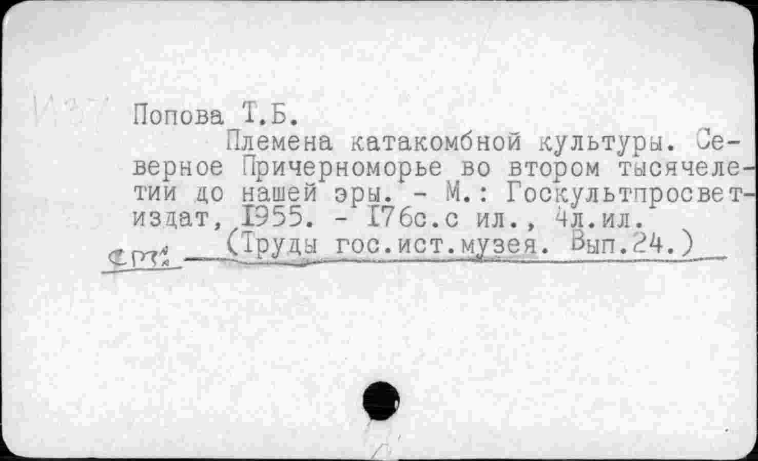 ﻿Попова Т.Б.
Племена катакомбной культуры. Северное Причерноморье во втором тысячеле тии до нашей эры. - М.: Госкультпросвет издат, 1955. - 176с.с ил., 4л.ил.
яг (Труды гос.ист.музея. Вып.24.)